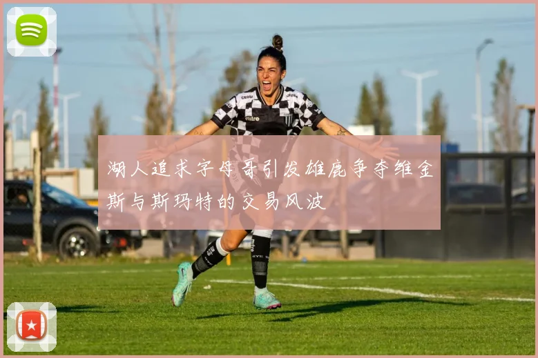 湖人追求字母哥引发雄鹿争夺维金斯与斯玛特的交易风波
