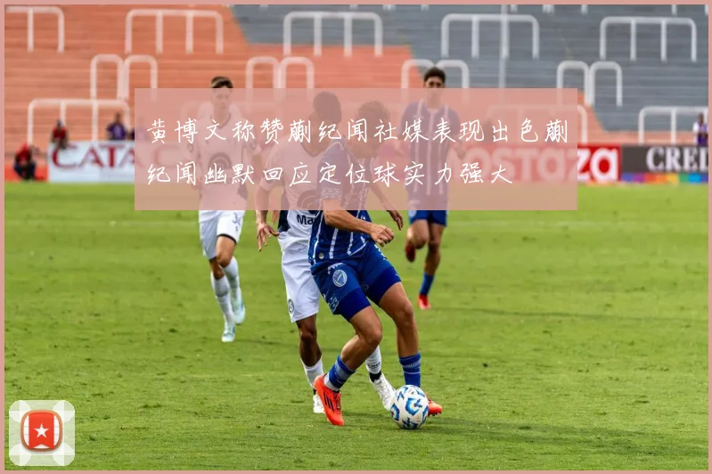 黄博文称赞蒯纪闻社媒表现出色蒯纪闻幽默回应定位球实力强大