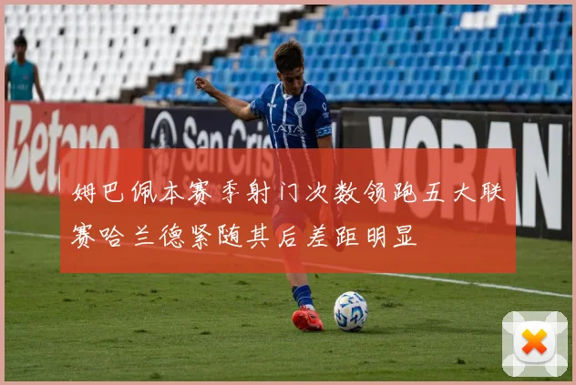 姆巴佩本赛季射门次数领跑五大联赛哈兰德紧随其后差距明显