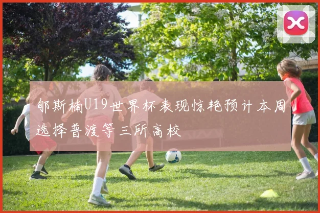 郇斯楠U19世界杯表现惊艳预计本周选择普渡等三所高校