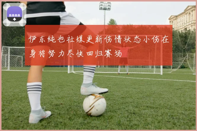 伊东纯也社媒更新伤情状态小伤在身将努力尽快回归赛场