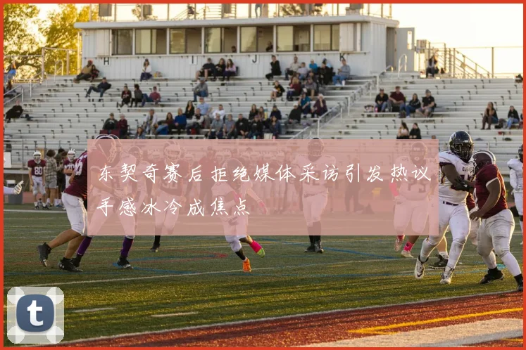 东契奇赛后拒绝媒体采访引发热议手感冰冷成焦点