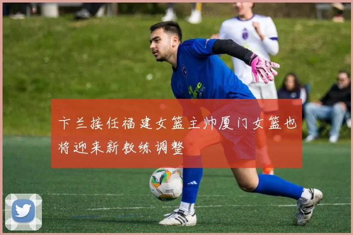 卞兰接任福建女篮主帅厦门女篮也将迎来新教练调整