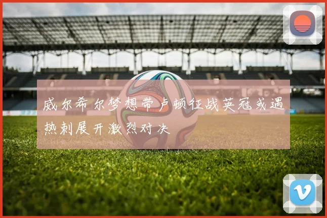 威尔希尔梦想带卢顿征战英冠或遇热刺展开激烈对决