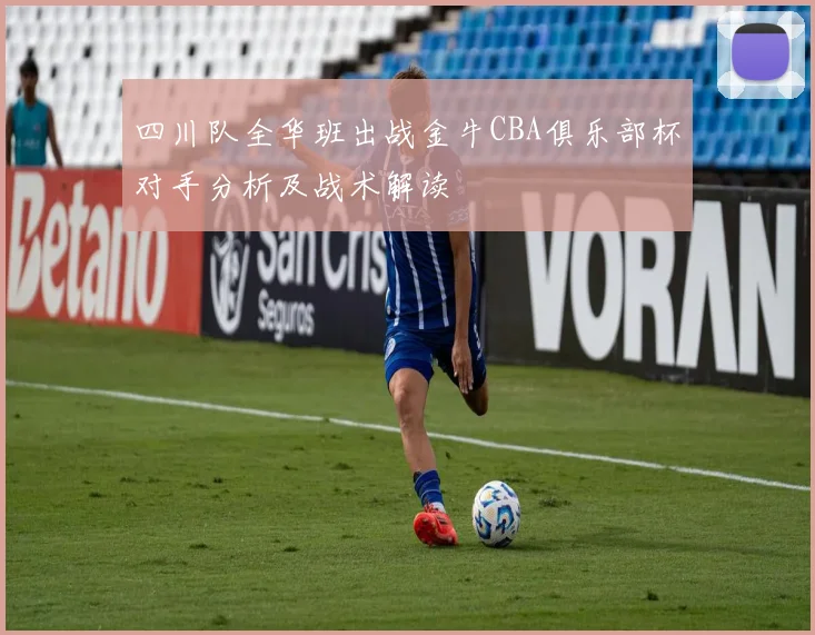 四川队全华班出战金牛CBA俱乐部杯对手分析及战术解读