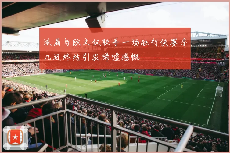浓眉与欧文仅联手一场独行侠赛季几近终结引发唏嘘感慨