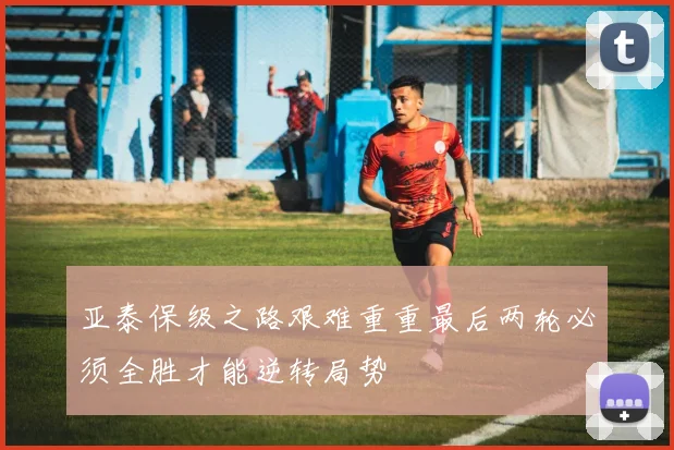 亚泰保级之路艰难重重最后两轮必须全胜才能逆转局势